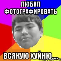 Любил фотографировать Всякую хуйню....