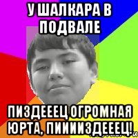 У Шалкара в подвале Пиздееец огромная юрта, пииииздееец!