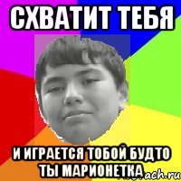 Схватит тебя И играется тобой будто ты марионетка