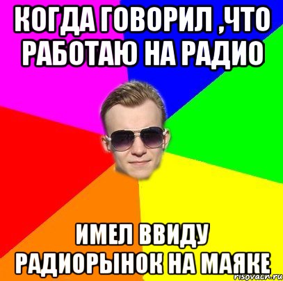 Когда говорил ,что работаю на радио Имел ввиду радиорынок на Маяке