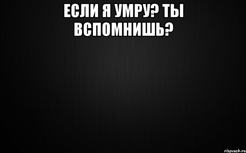 если я умру? ты вспомнишь? 
