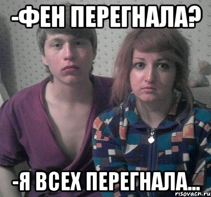 -фен перегнала? -я всех перегнала...