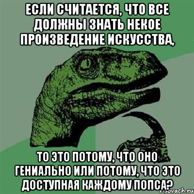 Если считается, что все должны знать некое произведение искусства, то это потому, что оно гениально или потому, что это доступная каждому попса?, Мем Филосораптор