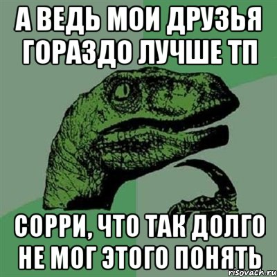 А ведь мои друзья гораздо лучше ТП Сорри, что так долго не мог этого понять, Мем Филосораптор