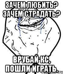 зачем любить? зачем страдать? Врубай кс, пошли играть.