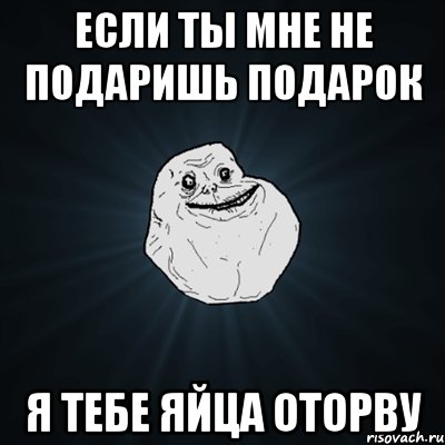 если ты мне не подаришь подарок я тебе яйца оторву, Мем Forever Alone