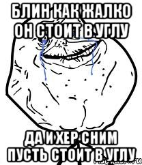 блин как жалко он стоит в углу да и хер сним пусть стоит в углу