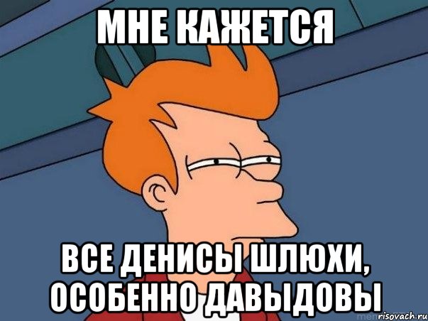 мне кажется все Денисы шлюхи, особенно Давыдовы, Мем  Фрай (мне кажется или)