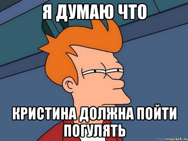 Я думаю что Кристина должна пойти погулять, Мем  Фрай (мне кажется или)