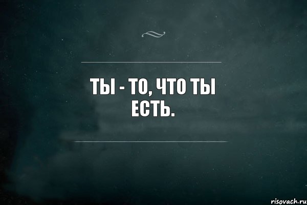 Ты - то, что ты есть.