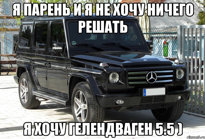 я парень и я не хочу ничего решать я хочу гелендваген 5.5 )