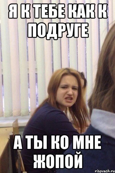 Я к тебе как к подруге а ты ко мне жопой
