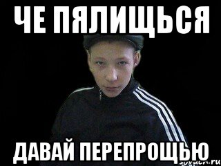 Че пялищься давай перепрощью