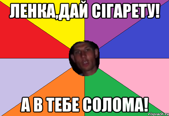 ленка,дай сігарету! а в тебе солома!