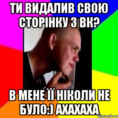 Ти видалив свою сторінку з вк? в мене її ніколи не було:) ахахаха