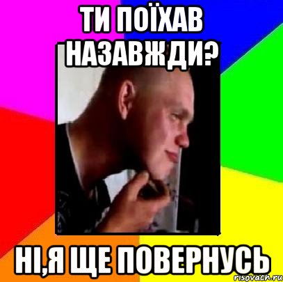 Ти поїхав назавжди? Ні,я ще повернусь