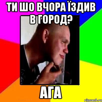 Ти шо вчора їздив в город? ага