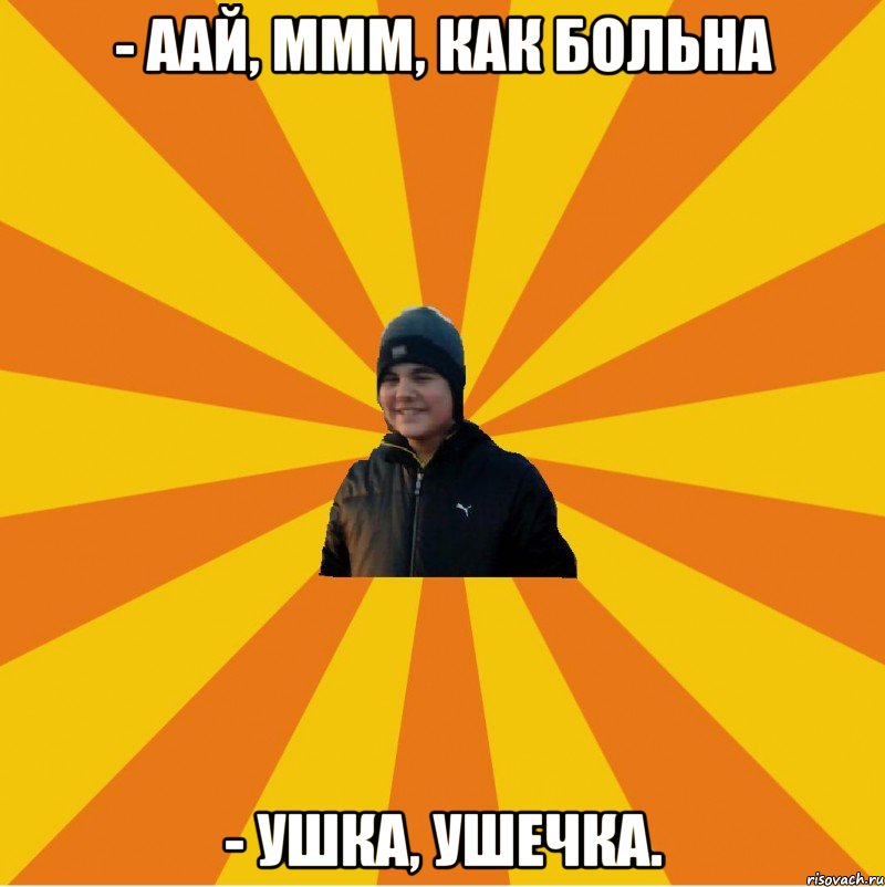 - аай, ммм, как больна - Ушка, ушечка.