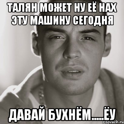 талян может ну её нах эту машину сегодня ДАВАЙ БУХНЁМ.....ЁУ, Мем Гуф