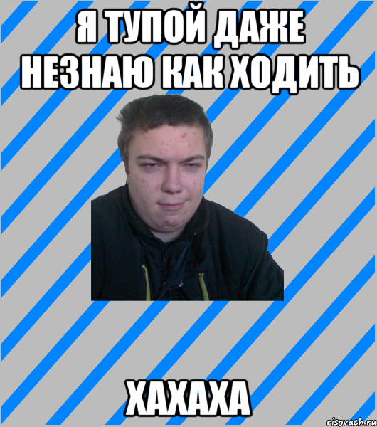Я тупой даже незнаю как ходить хахаха