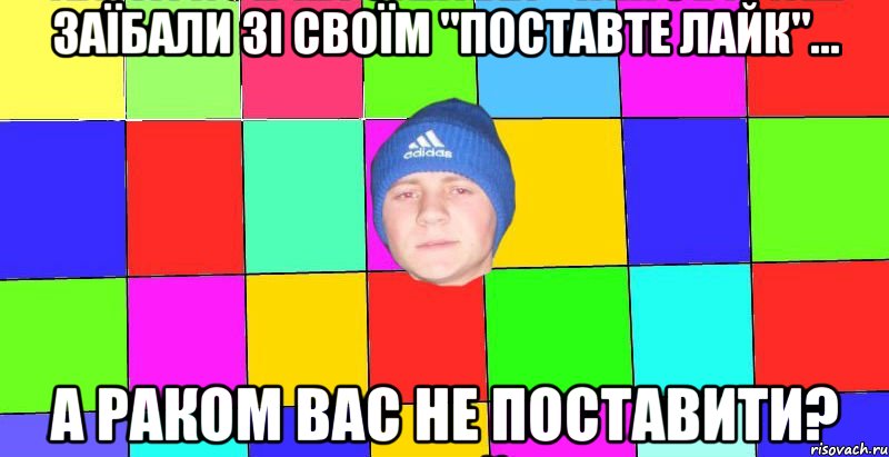 Заїбали зі своїм "Поставте лайк"... а раком вас не поставити?