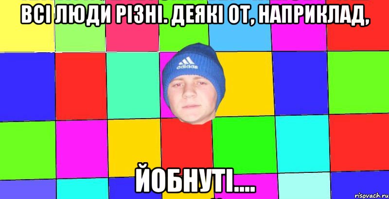 Всі люди різні. Деякі от, наприклад, йобнуті....