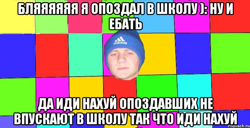 бляяяяяя я опоздал в школу ): ну и ебать да иди нахуй опоздавших не впускают в школу так что иди нахуй