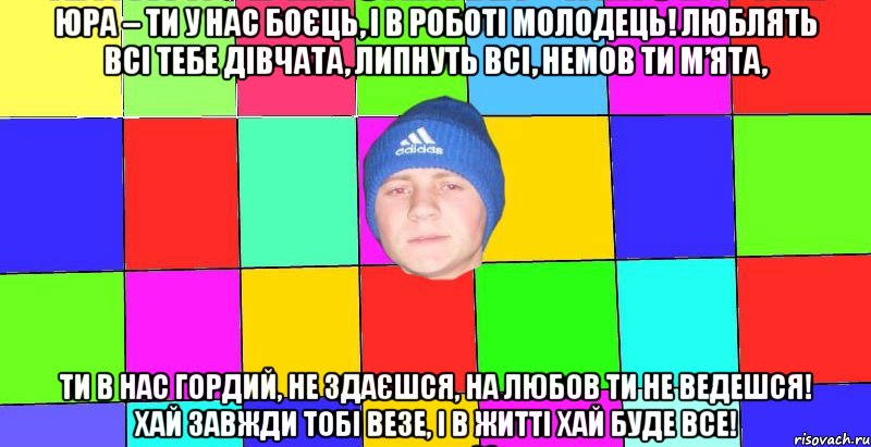 Юра – ти у нас боєць, І в роботі молодець! Люблять всі тебе дівчата, Липнуть всі, немов ти м’ята, Ти в нас гордий, не здаєшся, На любов ти не ведешся! Хай завжди тобі везе, І в житті хай буде все!