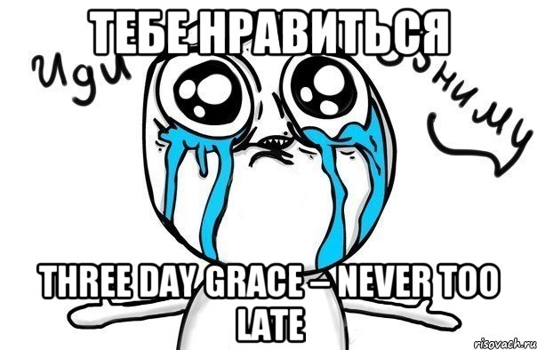 Тебе нравиться Three Day Grace – Never Too Late, Мем Иди обниму