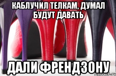 Каблучил телкам, думал будут давать дали френдзону