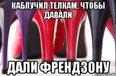 Каблучил телкам, чтобы давали дали френдзону