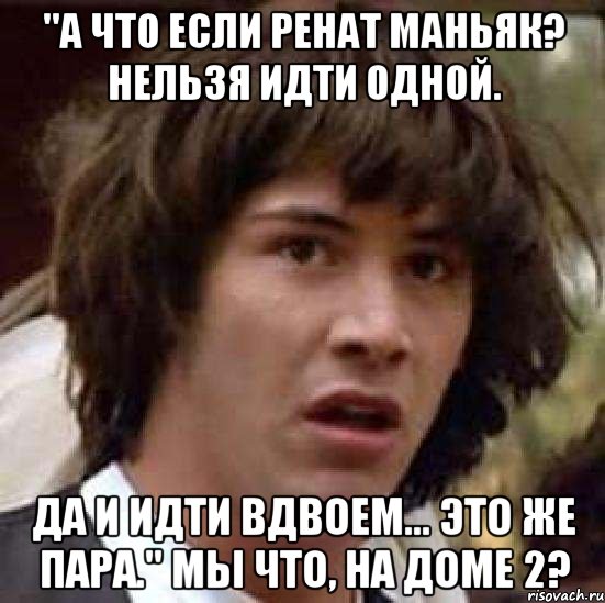 "А что если Ренат маньяк? Нельзя идти одной. да и идти вдвоем... это же пара." Мы что, на Доме 2?, Мем А что если (Киану Ривз)