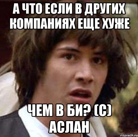 А что если в других компаниях еще хуже Чем в Би? (С) Аслан, Мем А что если (Киану Ривз)