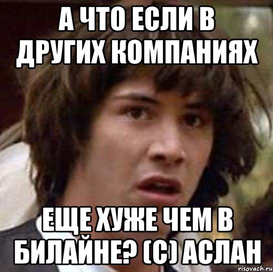 А что если в других компаниях Еще хуже чем в Билайне? (С) Аслан, Мем А что если (Киану Ривз)