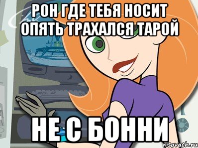РОН ГДЕ ТЕБЯ НОСИТ ОПЯТЬ ТРАХАЛСЯ ТАРОЙ НЕ С БОННИ, Мем Ким пять с плюсом