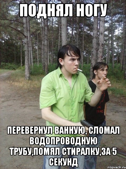 Поднял ногу Перевернул ванную, сломал водопроводную трубу,помял стиралку,За 5 секунд