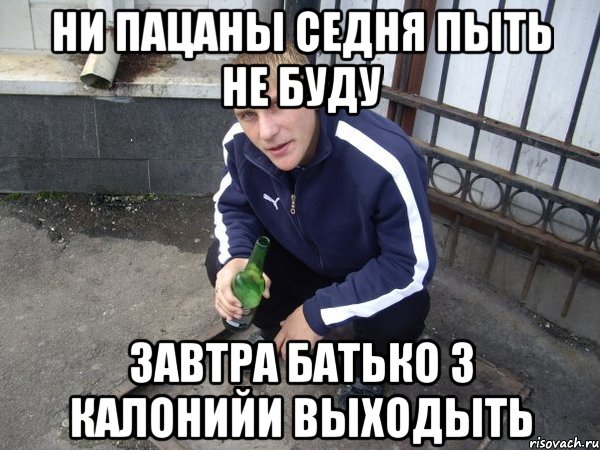 ни пацаны седня пыть не буду завтра батько з калонийи выходыть