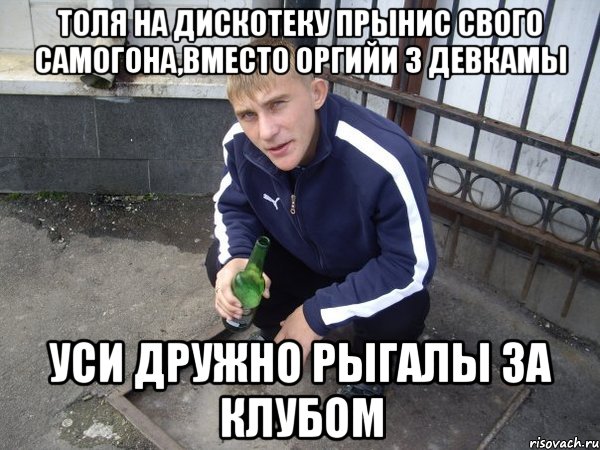 толя на дискотеку прынис свого самогона,вместо оргийи з девкамы уси дружно рыгалы за клубом