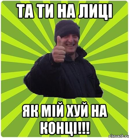 ТА ТИ НА ЛИЦІ ЯК МІЙ ХУЙ НА КОНЦІ!!!