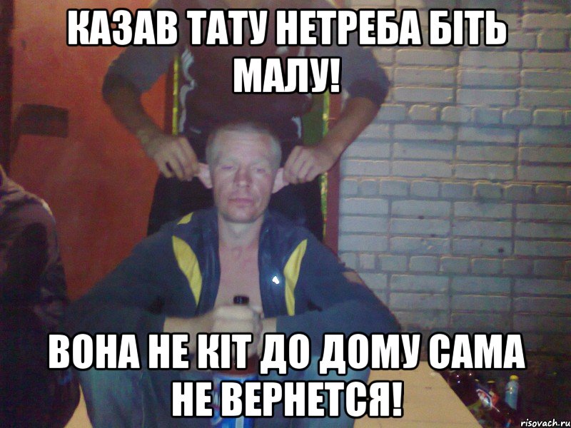 казав тату нетреба біть малу! вона не кіт до дому сама не вернется!