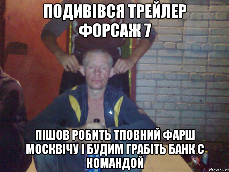 подивівся трейлер форсаж 7 пішов робить тповний фарш москвічу і будим грабіть банк с командой