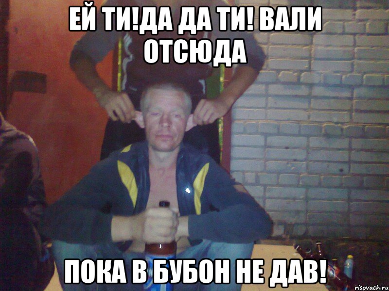 Ей ти!Да да ти! Вали отсюда Пока в бубон не дав!