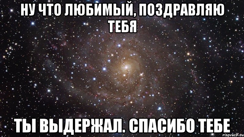 ну что любимый, поздравляю тебя ты выдержал. спасибо тебе, Мем  Космос (офигенно)