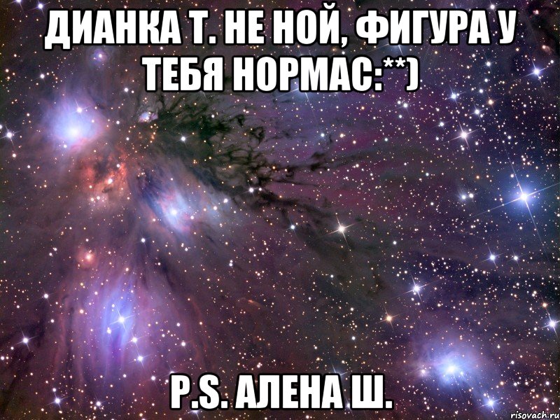 Дианка Т. Не ной, фигура у тебя нормас:**) P.S. Алена Ш., Мем Космос