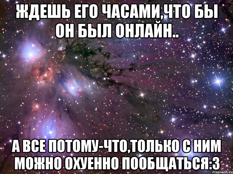 Ждешь его часами,что бы он был онлайн.. А все потому-что,только с ним можно охуенно пообщаться:3, Мем Космос