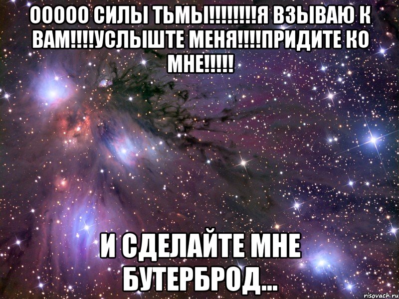 ООООО СИЛЫ ТЬМЫ!!!!!!!!Я ВЗЫВАЮ К ВАМ!!!!УСЛЫШТЕ МЕНЯ!!!!ПРИДИТЕ КО МНЕ!!!!! и сделайте мне бутерброд...