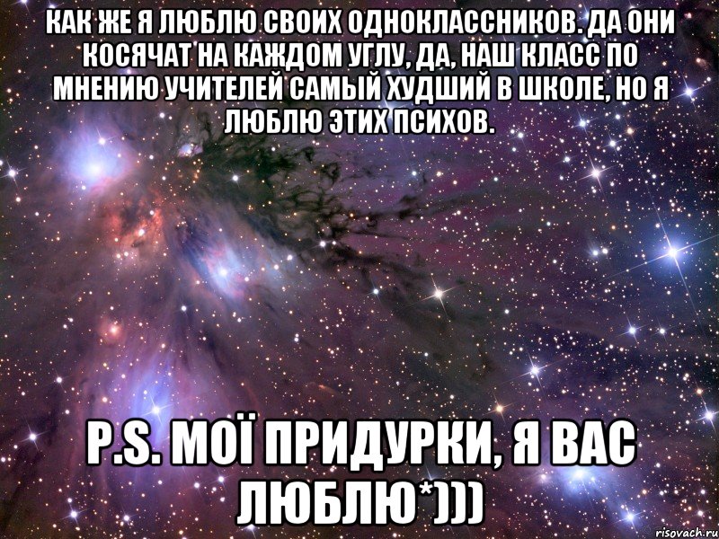 Как же я люблю своих одноклассников. Да они косячат на каждом углу, да, наш класс по мнению учителей самый худший в школе, но я люблю этих психов. P.S. МОЇ придурки, я вас люблю*)))