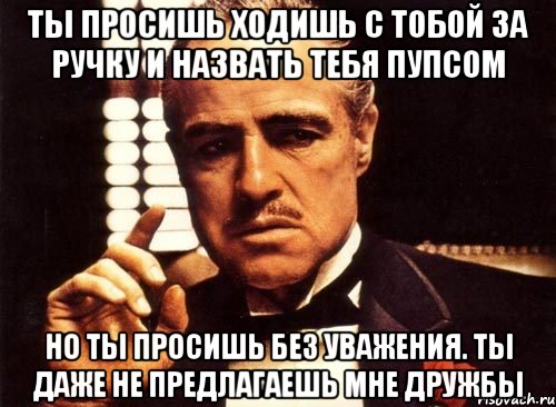 Ты просишь ходишь с тобой за ручку и назвать тебя пупсом Но ты просишь без уважения. Ты даже не предлагаешь мне дружбы, Мем крестный отец