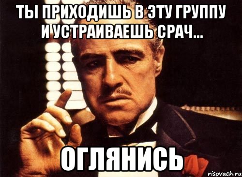 Ты приходишь в эту группу и устраиваешь срач... Оглянись, Мем крестный отец