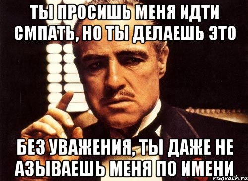 Ты просишь меня идти смпать, но ты делаешь это без уважения, ты даже не азываешь меня по имени, Мем крестный отец